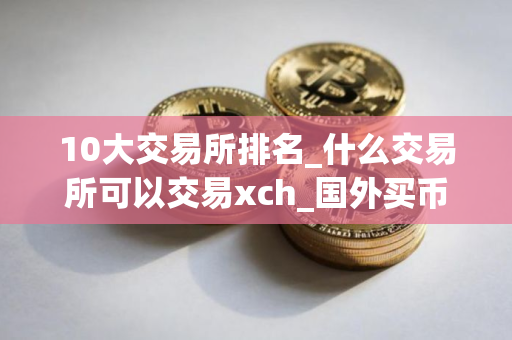10大交易所排名_什么交易所可以交易xch_国外买币的平台叫什么