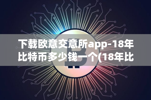 下载欧意交意所app-18年比特币多少钱一个(18年比特币价格是多少)