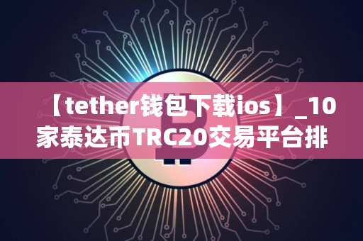 【tether钱包下载ios】_10家泰达币TRC20交易平台排名合集