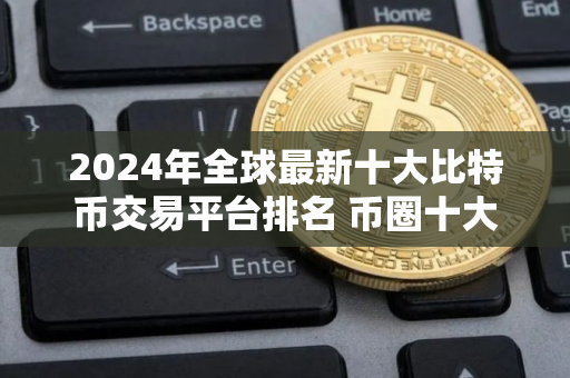 2024年全球最新十大比特币交易平台排名 币圈十大交易所排名