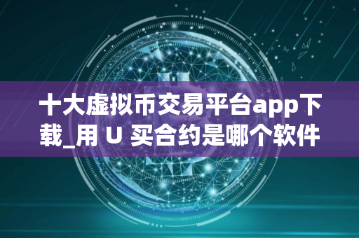 十大虚拟币交易平台app下载_用 U 买合约是哪个软件 十大虚拟币交易平台app下载_用 U 买合约是哪个软件