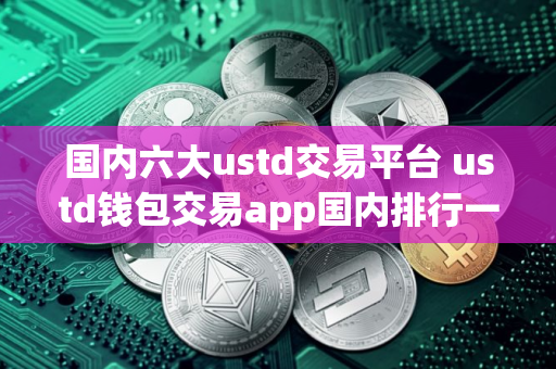 国内六大ustd交易平台 ustd钱包交易app国内排行一览