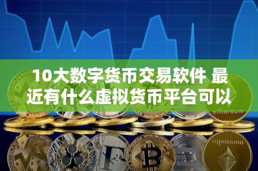 10大数字货币交易软件 最近有什么虚拟货币平台可以做