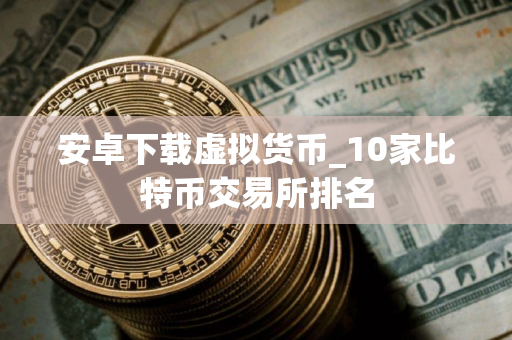 安卓下载虚拟货币_10家比特币交易所排名