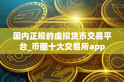 国内正规的虚拟货币交易平台_币圈十大交易所app