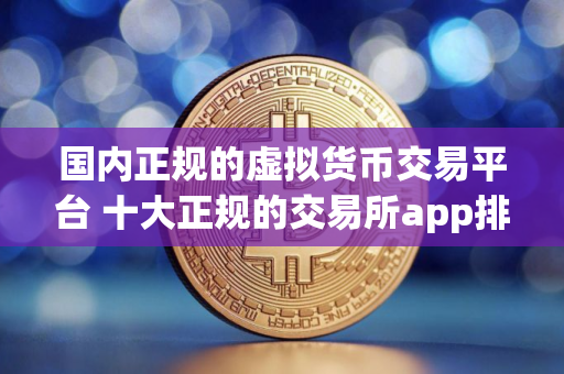 国内正规的虚拟货币交易平台 十大正规的交易所app排名