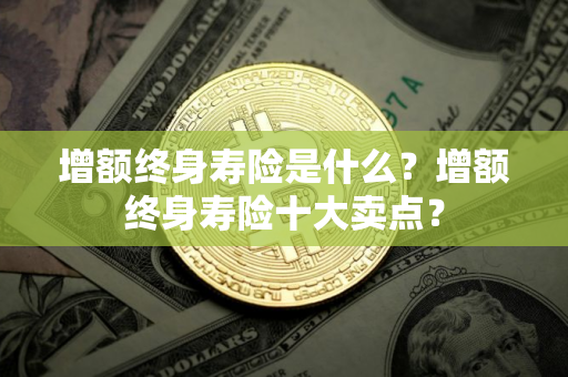 增额终身寿险是什么？增额终身寿险十大卖点？