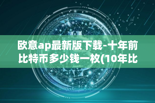 欧意ap最新版下载-十年前比特币多少钱一枚(10年比特币大概多少一个)