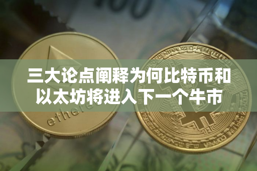 三大论点阐释为何比特币和以太坊将进入下一个牛市
