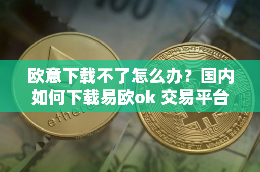 欧意下载不了怎么办?国内如何下载易欧ok 交易平台 欧意下载不了怎么办?国内如何下载易欧ok 交易平台