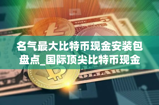 名气最大比特币现金安装包盘点_国际顶尖比特币现金安装包排行榜