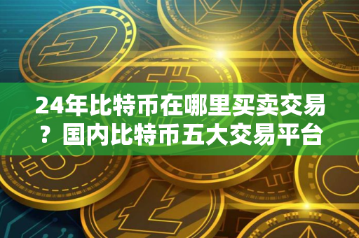 24年比特币在哪里买卖交易？国内比特币五大交易平台