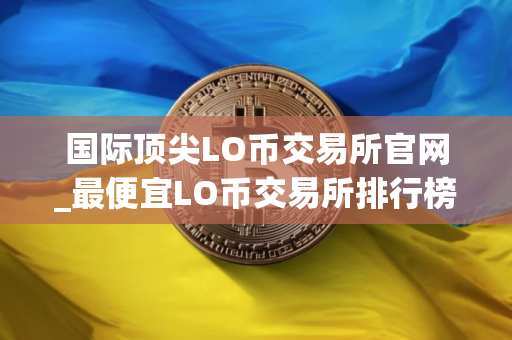国际顶尖LO币交易所官网_最便宜LO币交易所排行榜2025年