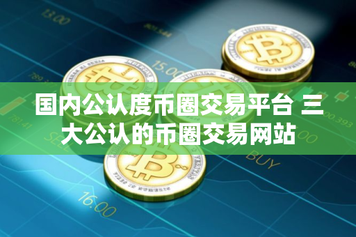 国内公认度币圈交易平台 三大公认的币圈交易网站