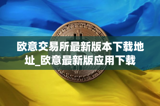 欧意交易所最新版本下载地址_欧意最新版应用下载