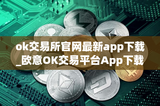 ok交易所官网最新app下载_欧意OK交易平台App下载教程