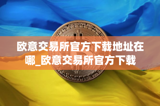 欧意交易所官方下载地址在哪_欧意交易所官方下载