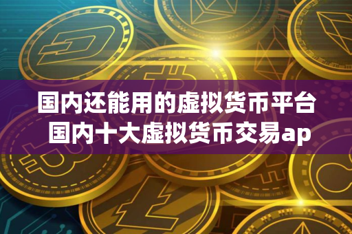 国内还能用的虚拟货币平台 国内十大虚拟货币交易app