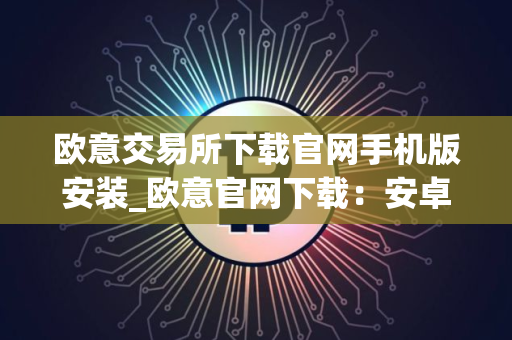 欧意交易所下载官网手机版安装_欧意官网下载：安卓iOS手机版