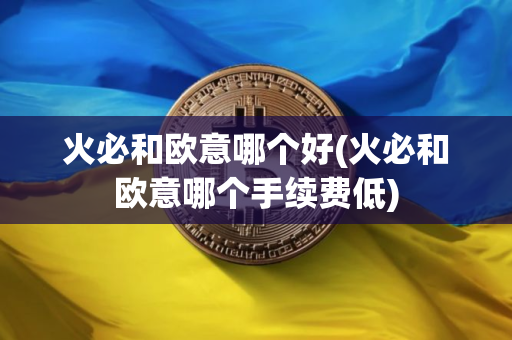 火必和欧意哪个好(火必和欧意哪个手续费低)
