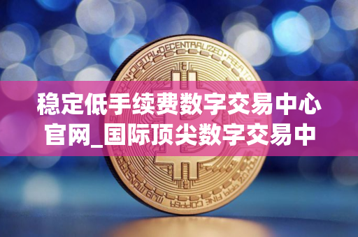 稳定低手续费数字交易中心官网_国际顶尖数字交易中心交易量排名 稳定低手续费数字交易中心官网_国际顶尖数字交易中心交易量排名