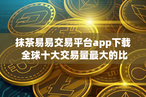 抹茶易易交易平台app下载 全球十大交易量最大的比特币平台