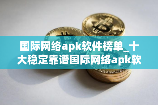 国际网络apk软件榜单_十大稳定靠谱国际网络apk软件盘点