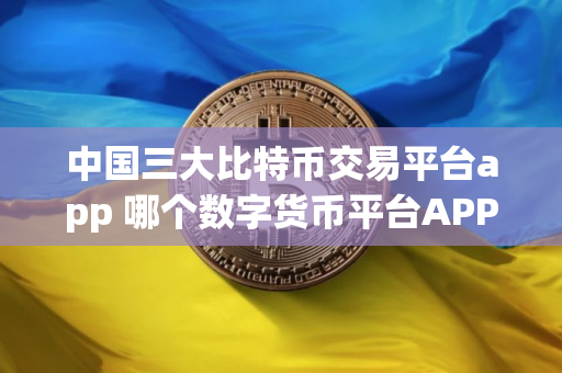中国三大比特币交易平台app 哪个数字货币平台APP最安全靠谱