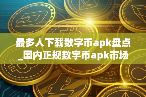 最多人下载数字币apk盘点_国内正规数字币apk市场占有率排名