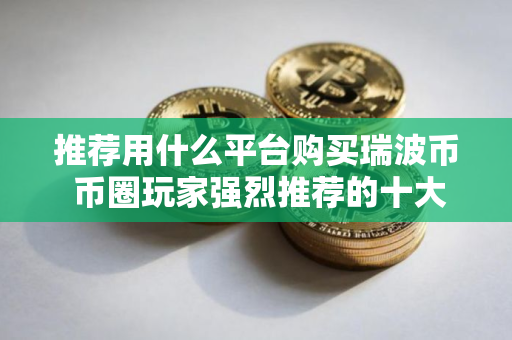 推荐用什么平台购买瑞波币 币圈玩家强烈推荐的十大瑞波币购买平台 推荐用什么平台购买瑞波币 币圈玩家强烈推荐的十大瑞波币购买平台
