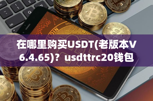 在哪里购买USDT(老版本V6.4.65)?usdttrc20钱包下载 在哪里购买USDT(老版本V6.4.65)?usdttrc20钱包下载