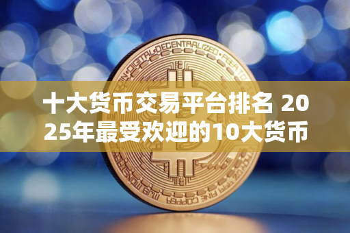 十大货币交易平台排名 2025年最受欢迎的10大货币交易平台排名揭晓：哪个平台排名最高？