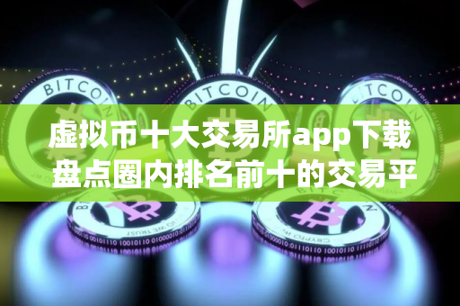 虚拟币十大交易所app下载 盘点圈内排名前十的交易平台APP