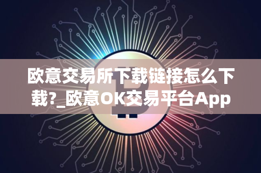 欧意交易所下载链接怎么下载?_欧意OK交易平台App下载教程