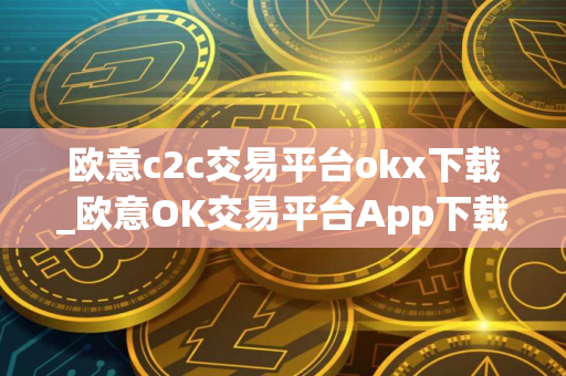 欧意c2c交易平台okx下载_欧意OK交易平台App下载教程