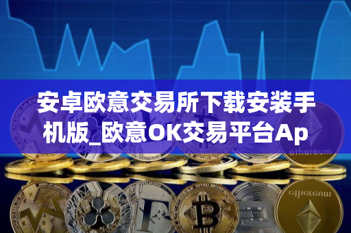 安卓欧意交易所下载安装手机版_欧意OK交易平台App下载教程
