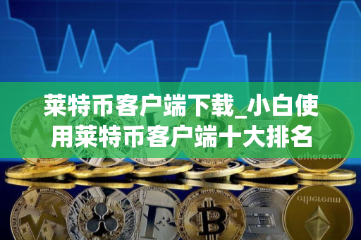 莱特币客户端下载_小白使用莱特币客户端十大排名