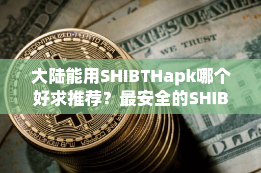 大陆能用SHIBTHapk哪个好求推荐？最安全的SHIBTH浏览器十大排名