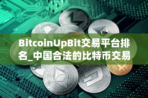 BitcoinUpBit交易平台排名_中国合法的比特币交易平台