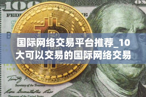 国际网络交易平台推荐_10大可以交易的国际网络交易平台最新榜单