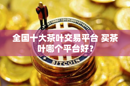 全国十大茶叶交易平台 买茶叶哪个平台好？