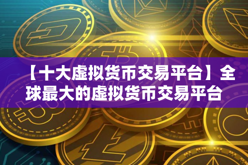 【十大虚拟货币交易平台】全球最大的虚拟货币交易平台盘点