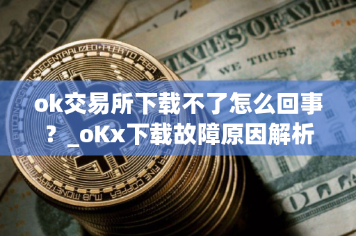 ok交易所下载不了怎么回事？_oKx下载故障原因解析