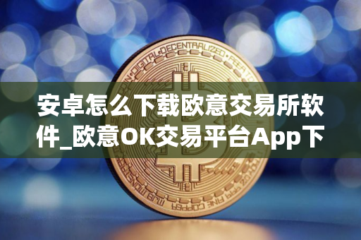 安卓怎么下载欧意交易所软件_欧意OK交易平台App下载教程