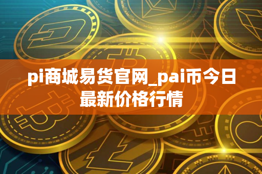 pi商城易货官网_pai币今日最新价格行情