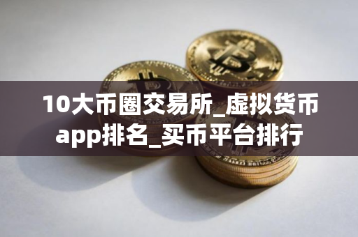 10大币圈交易所_虚拟货币app排名_买币平台排行