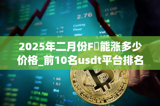 2025年二月份F乚能涨多少价格_前10名usdt平台排名 2025年二月份F乚能涨多少价格_前10名usdt平台排名