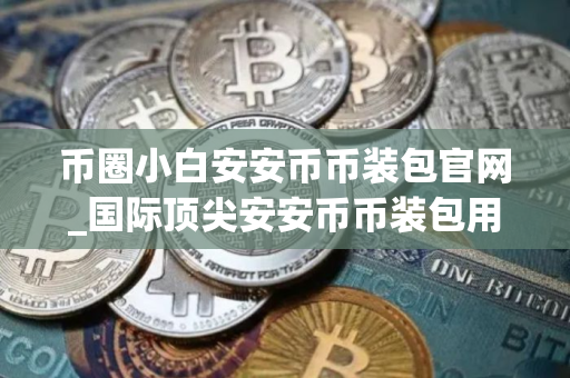币圈小白安安币币装包官网_国际顶尖安安币币装包用户量排名