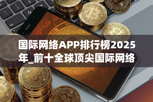 国际网络APP排行榜2025年_前十全球顶尖国际网络APP榜单一览