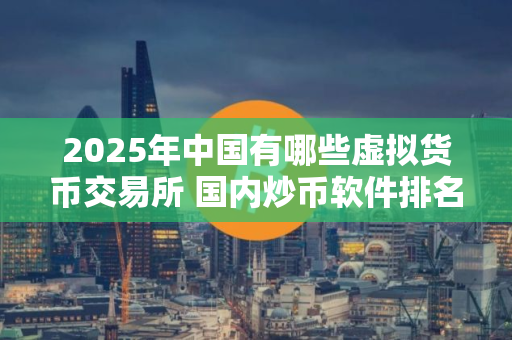 2025年中国有哪些虚拟货币交易所 国内炒币软件排名
